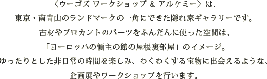 〈ウーゴズ ワークショップ&アルケミー〉は、東京・南青山のランドマークの一角にできた隠れ家ギャラリーです。古材やブロカントのパーツをふんだんに使った空間は、「ヨーロッパの領主の館の屋根裏部屋」のイメージ。ゆったりとした非日常の時間を楽しみ、わくわくする宝物に出会えるような、企画展やワークショップを行います。